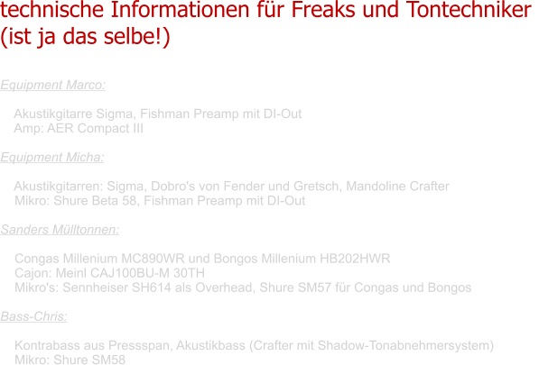 technische Informationen für Freaks und Tontechniker  (ist ja das selbe!)   Equipment Marco:      Akustikgitarre Sigma, Fishman Preamp mit DI-Out     Amp: AER Compact III  Equipment Micha:      Akustikgitarren: Sigma, Dobro's von Fender und Gretsch, Mandoline Crafter     Mikro: Shure Beta 58, Fishman Preamp mit DI-Out  Sanders Mülltonnen:      Congas Millenium MC890WR und Bongos Millenium HB202HWR     Cajon: Meinl CAJ100BU-M 30TH     Mikro's: Sennheiser SH614 als Overhead, Shure SM57 für Congas und Bongos      Bass-Chris:      Kontrabass aus Pressspan, Akustikbass (Crafter mit Shadow-Tonabnehmersystem)     Mikro: Shure SM58